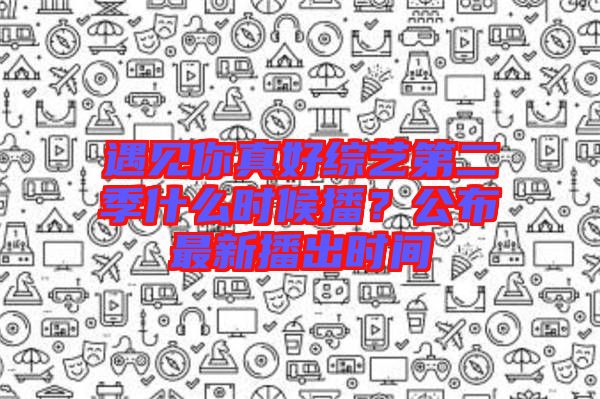 遇見你真好綜藝第二季什么時候播？公布最新播出時間