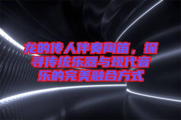 龍的傳人伴奏陶笛，探尋傳統樂器與現代音樂的完美融合方式