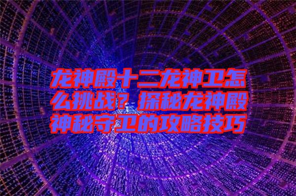 龍神殿十二龍神衛怎么挑戰？探秘龍神殿神秘守衛的攻略技巧