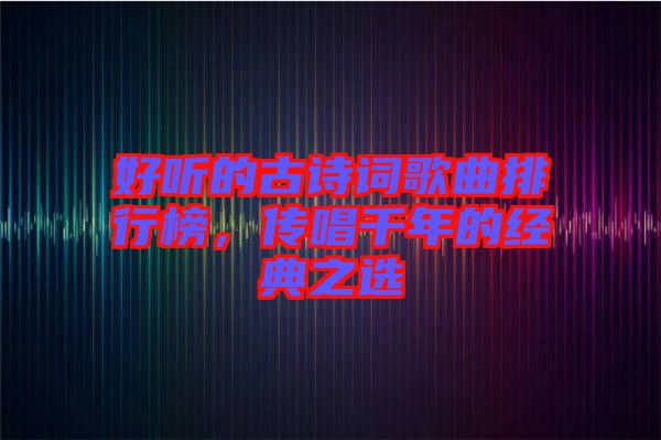 好聽的古詩詞歌曲排行榜，傳唱千年的經(jīng)典之選