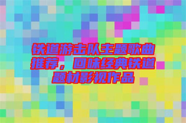 鐵道游擊隊(duì)主題歌曲推薦，回味經(jīng)典鐵道題材影視作品