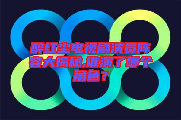 醉紅塵電視劇演員陣容大揭秘,誰演了哪個角色？