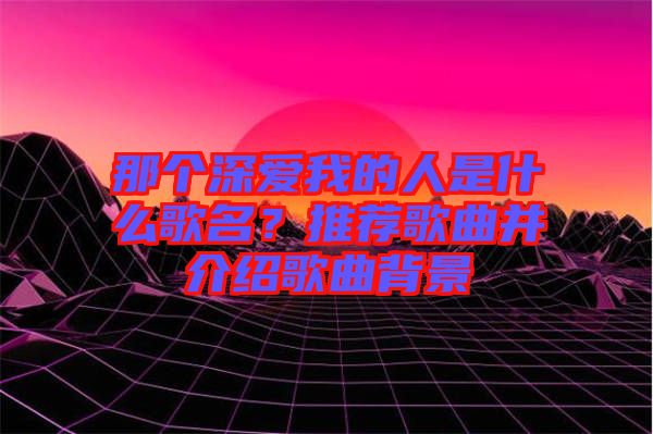 那個深愛我的人是什么歌名？推薦歌曲并介紹歌曲背景