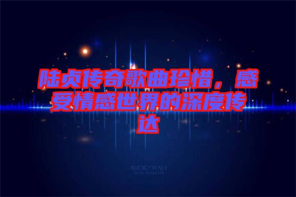 陸貞傳奇歌曲珍惜，感受情感世界的深度傳達