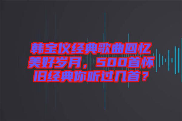 韓寶儀經典歌曲回憶美好歲月，500首懷舊經典你聽過幾首？