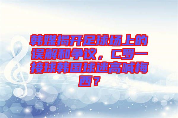 韓媒揭開足球場上的誤解和爭議，C羅一接球韓國球迷高喊梅西？