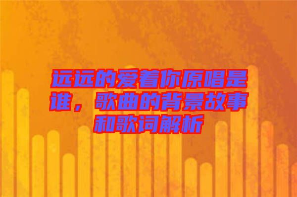 遠(yuǎn)遠(yuǎn)的愛著你原唱是誰，歌曲的背景故事和歌詞解析