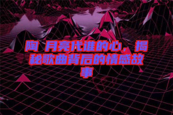 陶喆月亮代誰的心，揭秘歌曲背后的情感故事