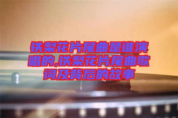 鐵梨花片尾曲是誰演唱的,鐵梨花片尾曲歌詞及背后的故事