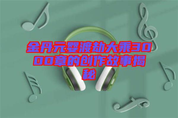 金丹元嬰渡劫大乘3000章的創作故事揭秘