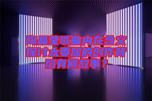 陶晶瑩歌曲內在含義探討太委屈的創作背后有何故事？