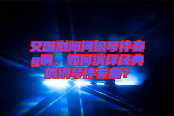 又唱瀏陽河鋼琴伴奏g調，如何演繹經典的鋼琴伴奏曲？