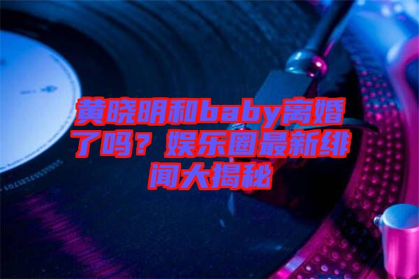 黃曉明和baby離婚了嗎？娛樂圈最新緋聞大揭秘