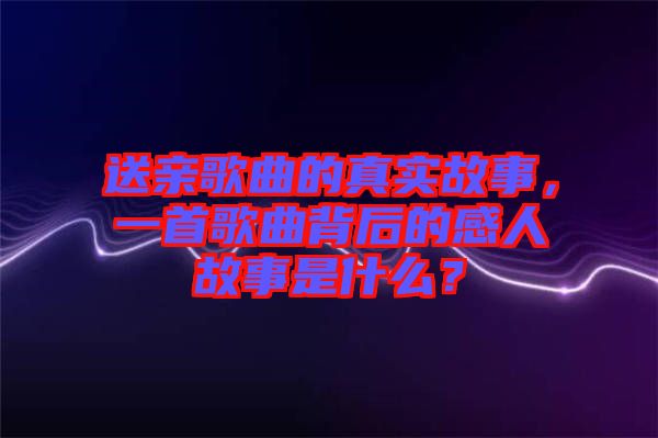 送親歌曲的真實(shí)故事，一首歌曲背后的感人故事是什么？