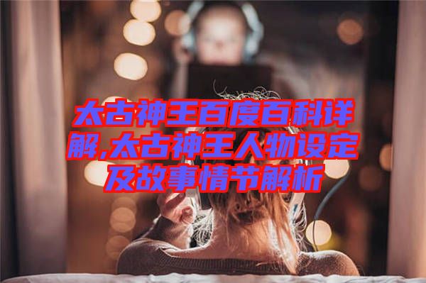 太古神王百度百科詳解,太古神王人物設定及故事情節解析