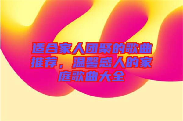 適合家人團聚的歌曲推薦，溫馨感人的家庭歌曲大全