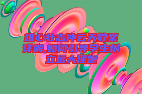 雄心壯志沖云天教案詳解,如何引導學生樹立遠大理想