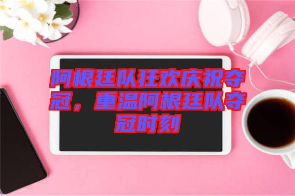 阿根廷隊狂歡慶祝奪冠，重溫阿根廷隊奪冠時刻